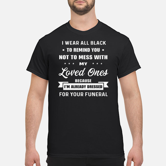 I Wear All Black To Remind you Not To Mess With My Loved Ones Because I'm Already Dressed For Your Funeral Shirt 1 I Wear All Black To Remind you Not To Mess With My Loved Ones Because I'm Already Dressed For Your Funeral Shirt