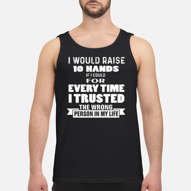 I Would Raise 10 Hands If I Could For Every Time I Trusted The Wrong Person In My Life Shirt 6 I Would Raise 10 Hands If I Could For Every Time I Trusted The Wrong Person In My Life Guy Tank Top