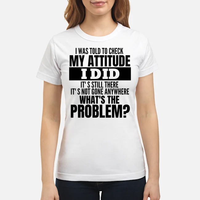 I Was Told To Check My Attitude I Did It's Still There It's Not Gone Anywhere What's The Problem Shirt 7 I Was Told To Check My Attitude I Did It's Still There It's Not Gone Anywhere What's The Problem Ladies Tee