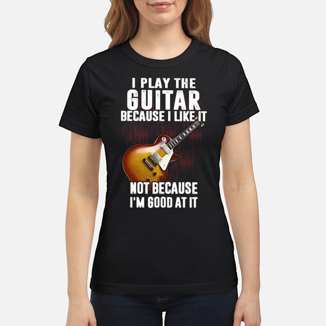 I Play The Guitar Because I Like It Not Because I'm Good At It Shirt 7 I Play The Guitar Because I Like It Not Because I'm Good At It Shirt