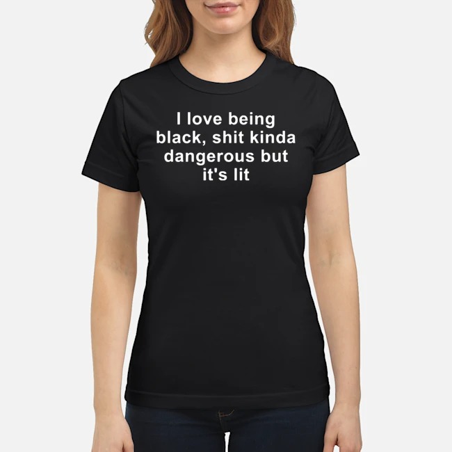 I Love Being Black Shit Kinda Dangerous But It's Lit Shirt 7 I Love Being Black Shit Kinda Dangerous But It's Lit Ladies Tee