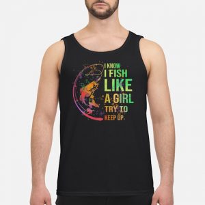 I Know I Fish Like A Girl Try To Keep Up Shirt 6 I Know I Fish Like A Girl Try To Keep Up Shirt