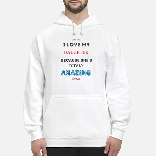 I Love My Daughter Because She's Totaly Amazing Shirt 8 I Love My Daughter Because She's Totaly Amazing Hoodie