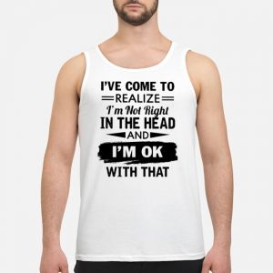 I've Come To Realize I'm Not Right In The Head And I'm Ok With That Shirt 7 I've Come To Realize I'm Not Right In The Head And I'm Ok With That Shirt