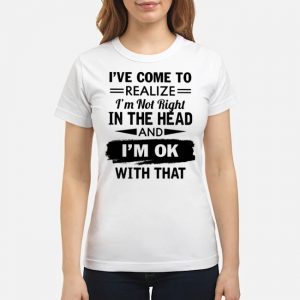 I've Come To Realize I'm Not Right In The Head And I'm Ok With That Shirt 6 I've Come To Realize I'm Not Right In The Head And I'm Ok With That Shirt