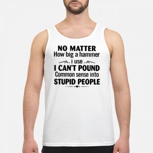 No Matter How Big A Hammer I Use I Can't Pound Common Sense Into Stupid People Shirt 7 No Matter How Big A Hammer I Use I Can't Pound Common Sense Into Stupid People Shirt