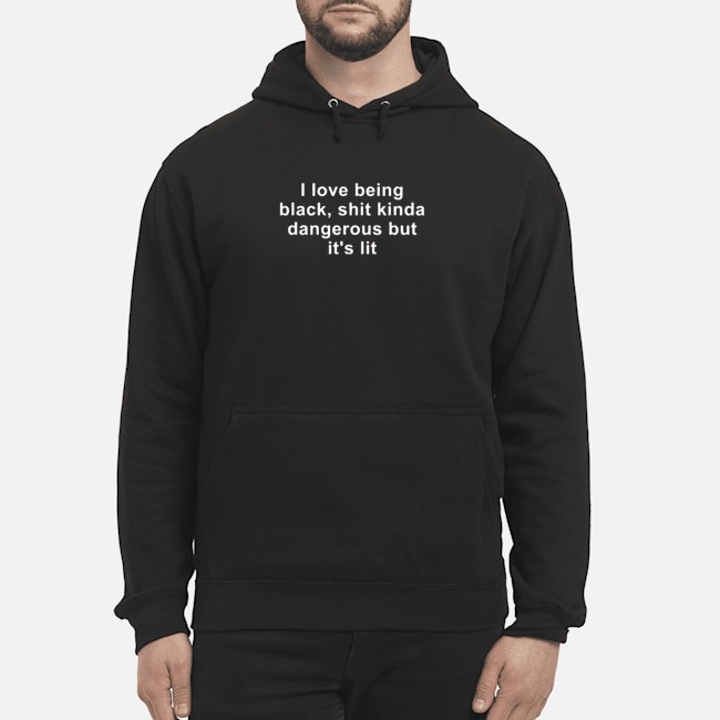 I Love Being Black Shit Kinda Dangerous But It's Lit Shirt 8 I Love Being Black Shit Kinda Dangerous But It's Lit Hoodie