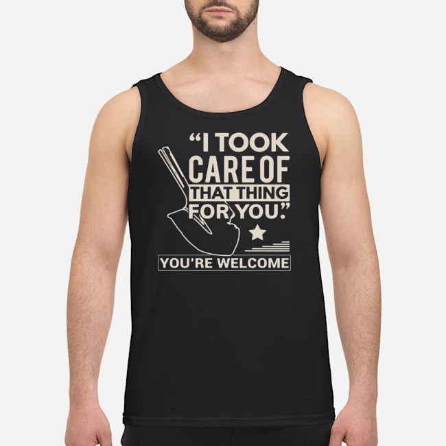 I Took Care Of That Thing For You You're Welcome Shirt 6 I Took Care Of That Thing For You You're Welcome Guy Tank Top