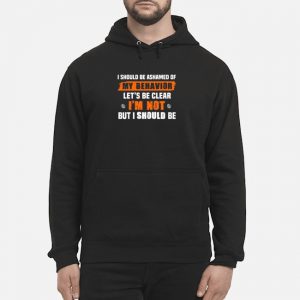 I Should Be Ashamed Of My Behavior Let's Be Clear I'm Not But I Should Be Shirt 5 I Should Be Ashamed Of My Behavior Let's Be Clear I'm Not But I Should Be Shirt