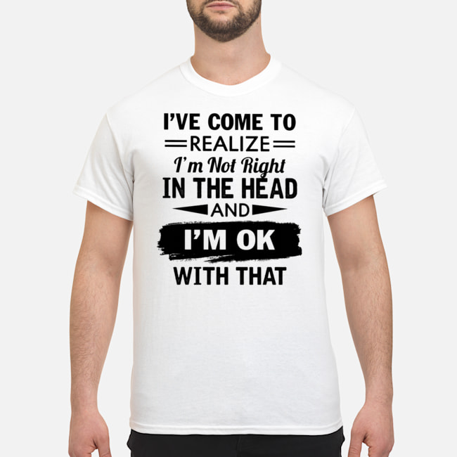 I've Come To Realize I'm Not Right In The Head And I'm Ok With That Shirt 1 I've Come To Realize I'm Not Right In The Head And I'm Ok With That Shirt