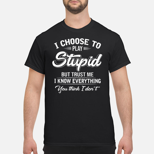 I Choose To Play Stupid But Trust Me I Know Everythings You Think I Don't Shirt 1 I Choose To Play Stupid But Trust Me I Know Everythings You Think I Don't Shirt