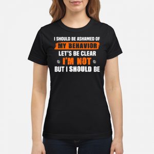 I Should Be Ashamed Of My Behavior Let's Be Clear I'm Not But I Should Be Shirt 6 I Should Be Ashamed Of My Behavior Let's Be Clear I'm Not But I Should Be Shirt