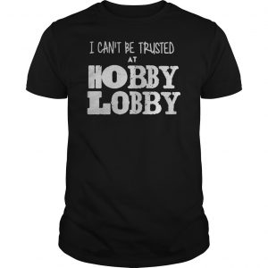 I Can't Be Trusted At Hobby Lobby Shirt 5 I Can't Be Trusted At Hobby Lobby Shirt