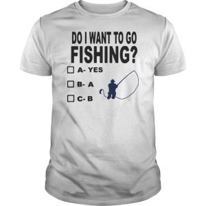 Do I Want To Go Fishing Shirt 5 Do I Want To Go Fishing Shirt