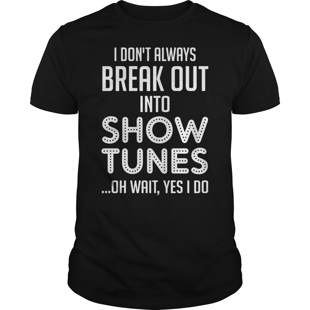 I Don't Always Break Out Into Show Tunes Oh Wait Yes I Do Shirt 5 I Don't Always Break Out Into Show Tunes Oh Wait Yes I Do Shirt