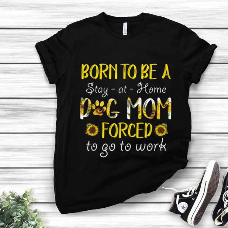 Nice Born To Be A Stay At Home Dog Mom Forced To Go To Work Sunflower shirt 1 - Nice Born To Be A Stay At Home Dog Mom Forced To Go To Work Sunflower shirt