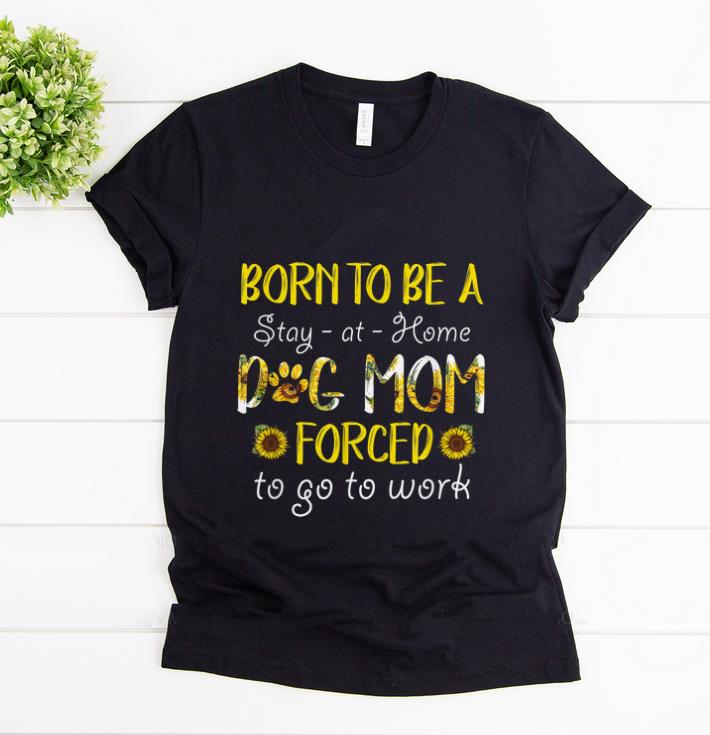 Hot Born To Be A Stay At Home Dog Mom Forced To Go To Work Sunflower shirt 1 - Hot Born To Be A Stay At Home Dog Mom Forced To Go To Work Sunflower shirt