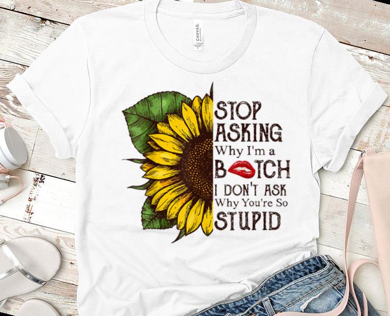Nice Stop Asking Why I m A Bitch I Don t Ask Why You re So Stupid Sunflower shirts 1 - Nice Stop Asking Why I'm A Bitch I Don't Ask Why You're So Stupid Sunflower shirts