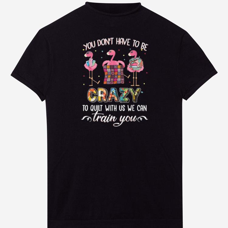 Pretty Flamingos You Don t Have To Be Crazy To Quilt With Us We Can shirts 1 - Pretty Flamingos You Don't Have To Be Crazy To Quilt With Us We Can shirts
