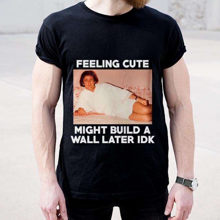 Pretty Feeling Cute might build a wall later idk Trump shirt 4 - Pretty Feeling Cute might build a wall later idk Trump shirt