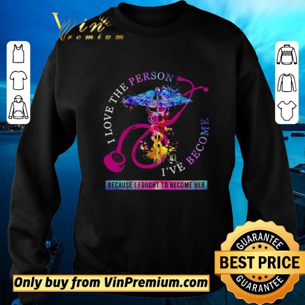 Official I love the person I’ve become because I fought to become her Nurse shirt sweater
