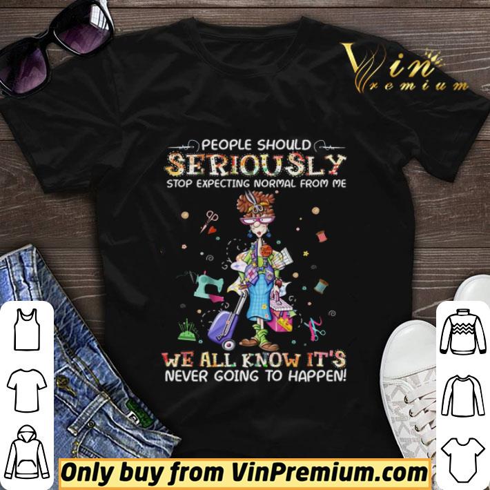 Top People Should Seriously Stop Expecting Normal From Me We All shirt sweater