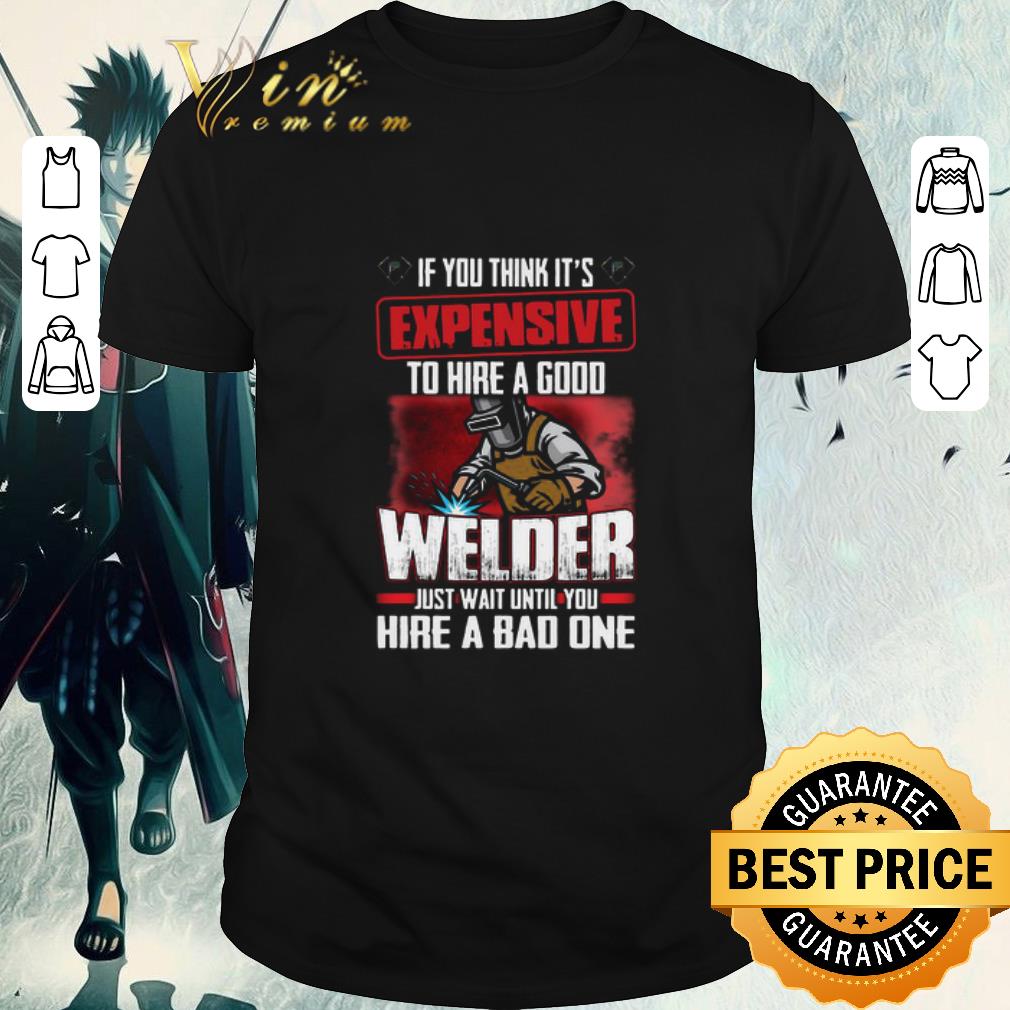 Awesome If You Think It’s Expensive To Hire A Good Welder Just Wait Until You Hire A Bad One shirt