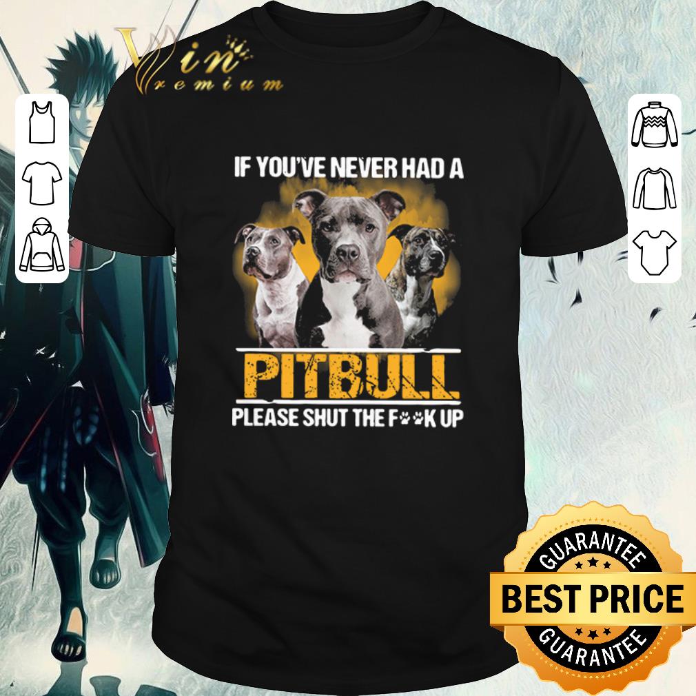 Awesome If you_ve never had a Pitbull please shut the fuck up shirt