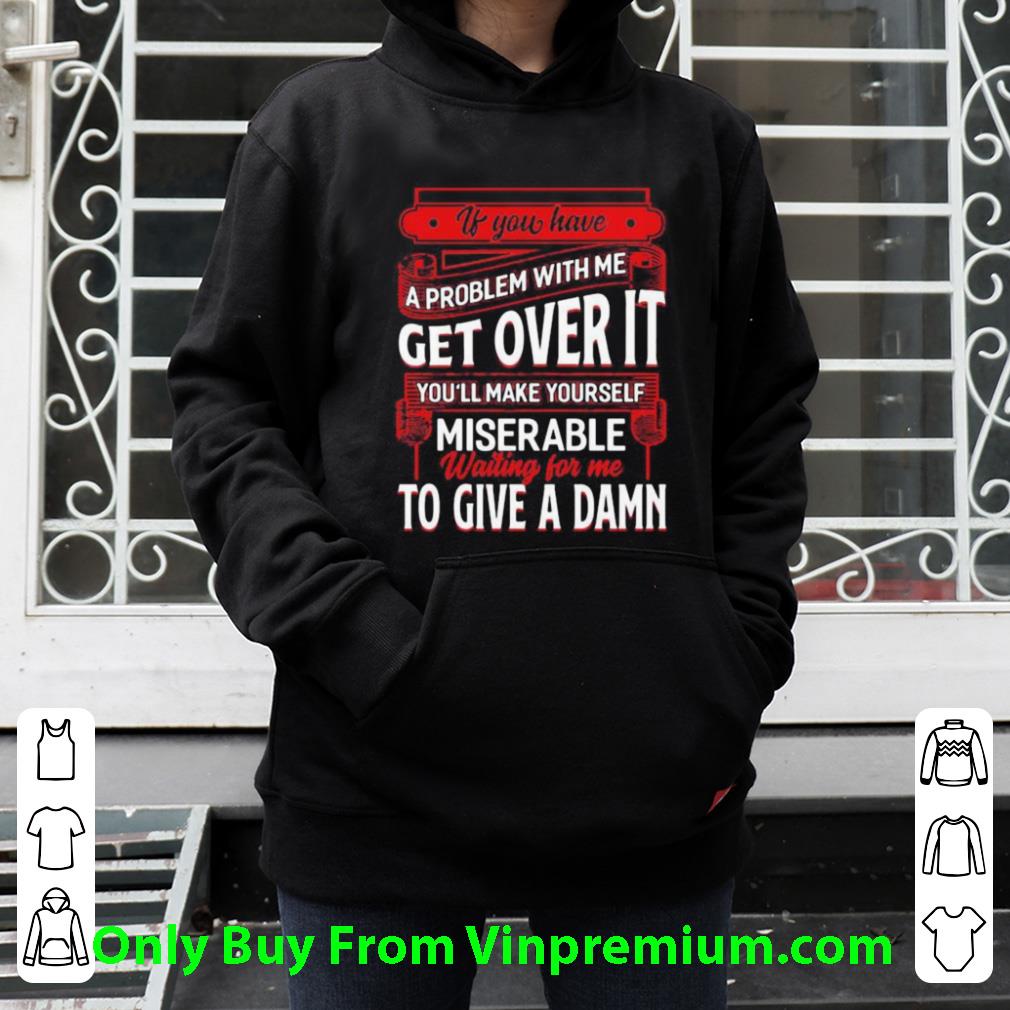 e6f4a2ce original if you have a problem with me get over it waiting for me to give a damn shirt 4 - Original If You Have A Problem With Me Get Over It Waiting For Me To Give A Damn shirt