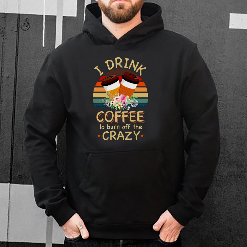 I drink coffee to burn off the crazy shirt 4 - I drink coffee to burn off the crazy shirt