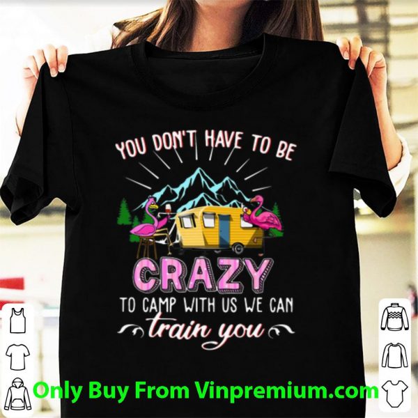 Pretty Flamingos You Don’t Have To Be Crazy To Camp With Us We Can Train You shirt