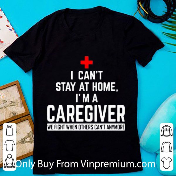Nice I Can’t Stay At Home I’m A Caregiver We Fight When Others Can’t Anymore shirt