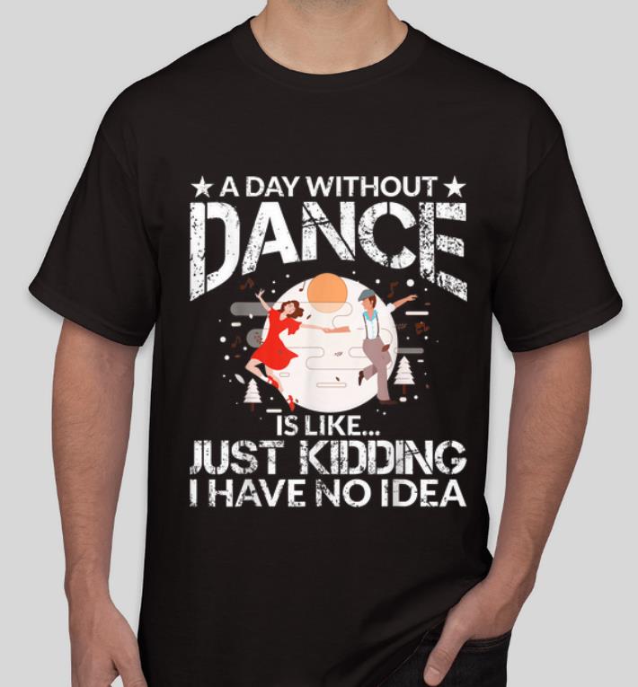 Original A Day Without Dance Is Like Just Kidding I Have No Idea shirt 4 - Original A Day Without Dance Is Like Just Kidding I Have No Idea shirt