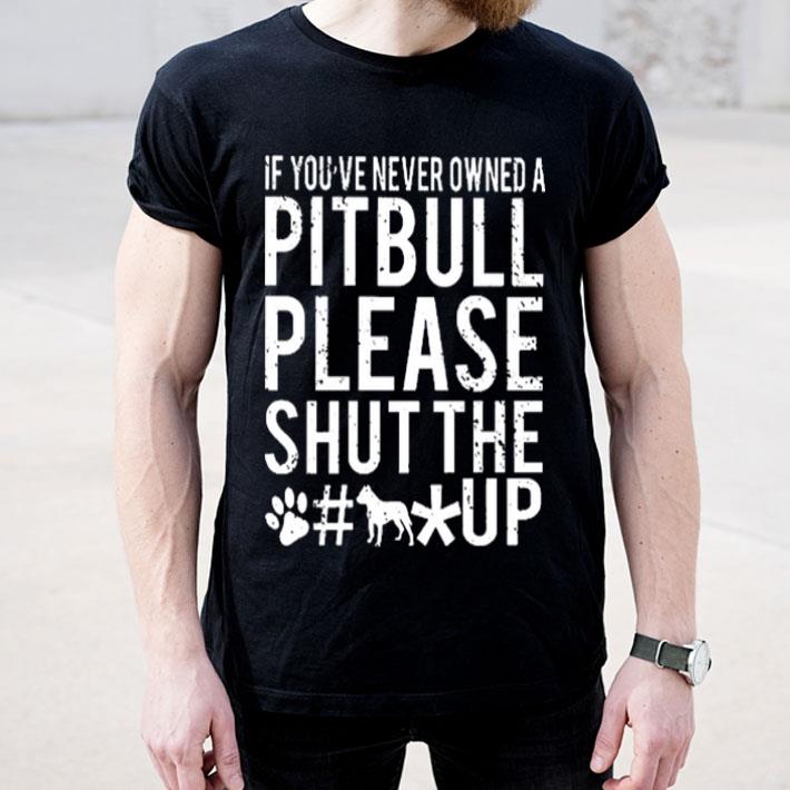 If you ve never owned a Pitbull please shut the fuck up shirt 4 1 - If you've never owned a Pitbull please shut the fuck up shirt