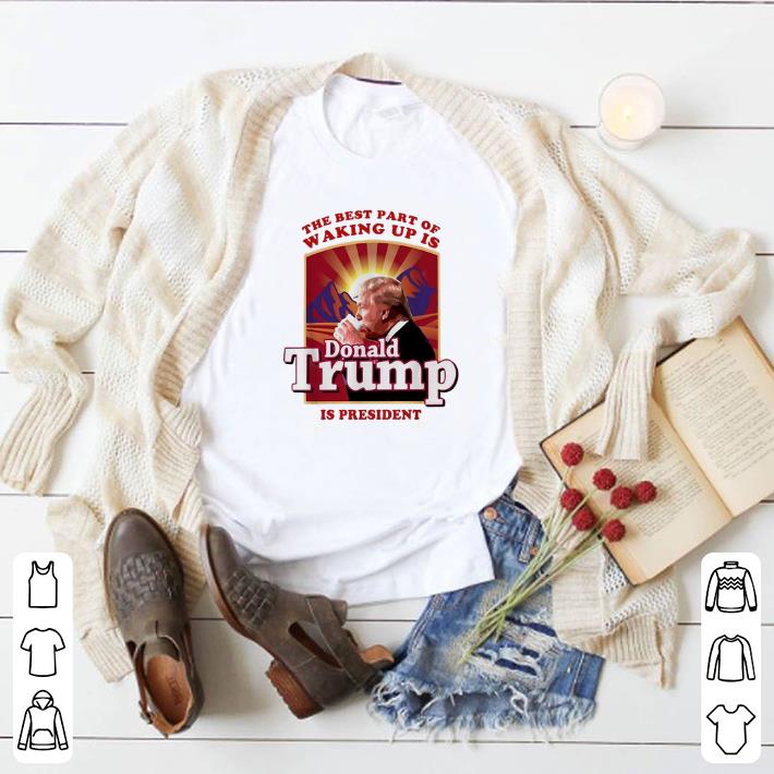 Nice The best part of waking up is Donald Trump is president shirt