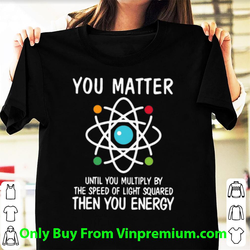 Great You Matter Until You Multiply By The Speed Of Light Squared Then You Energy shirt 6