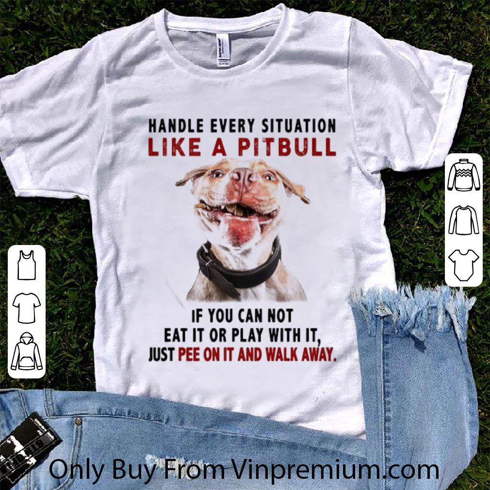 Hot Handle Every Situation Like A Pitbull If You Can Not Eat It Or Play With It shirt 6