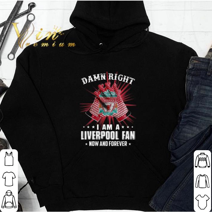 Awesome Damn Right I Am A Liverpool Fan Now And Forever shirt sweatshirt