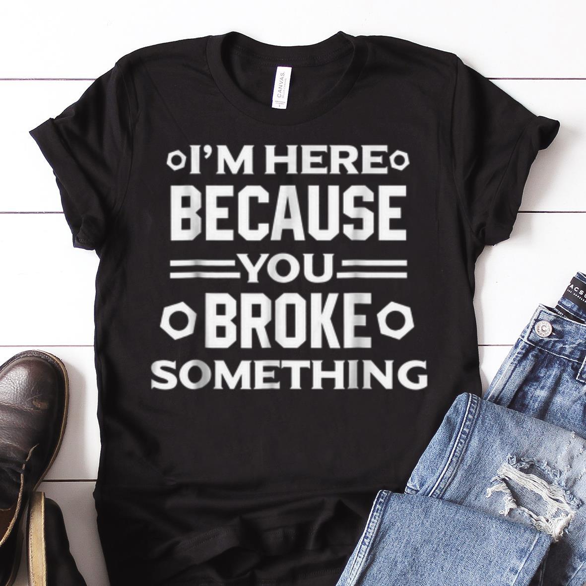 Awesome I m Here Because You Broke Something shirt 1 - Awesome I'm Here Because You Broke Something shirt