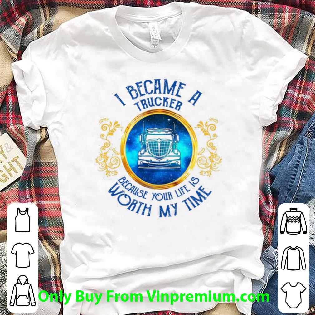 Great I Became A Trucker Because Your Life Is Worth My Time shirt