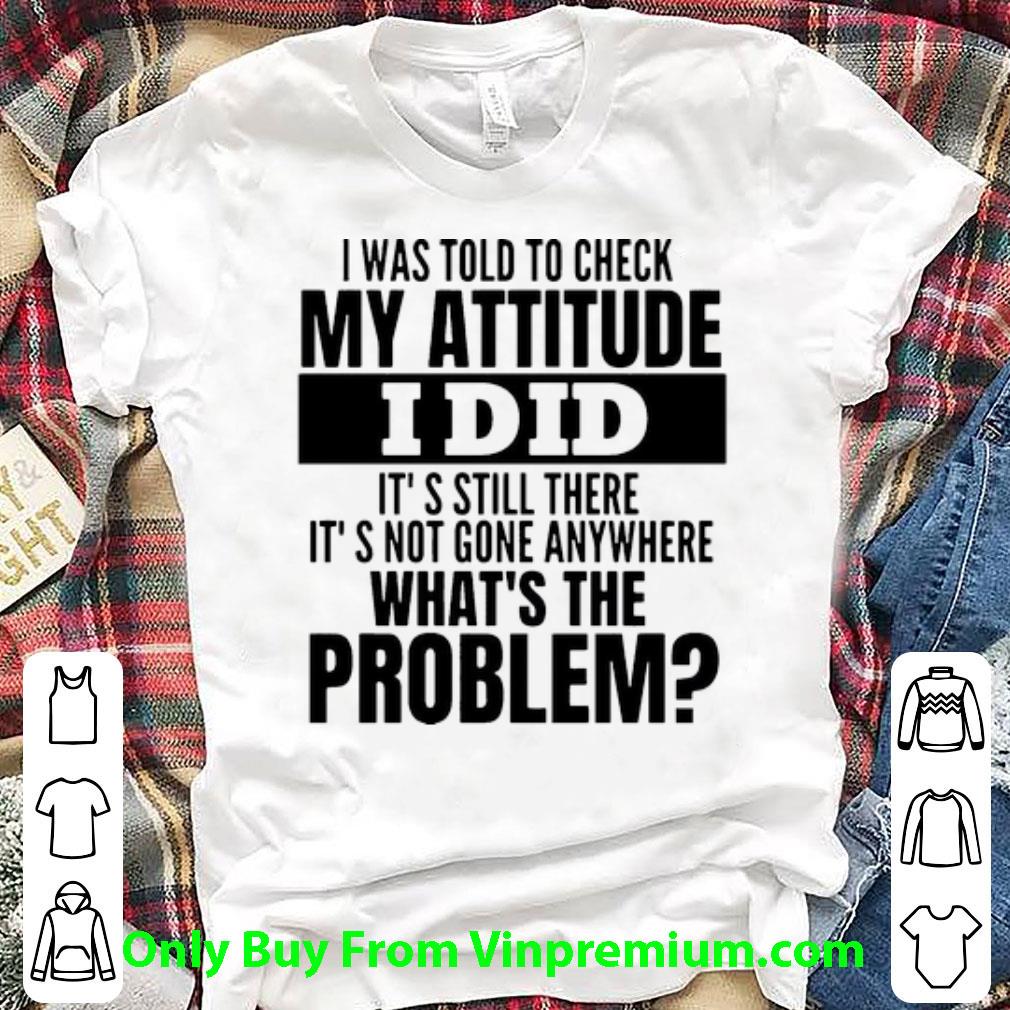 Top I Was Told To Check My Attitude I Did It’s Still There It’s Not Gone Anywhere shirt