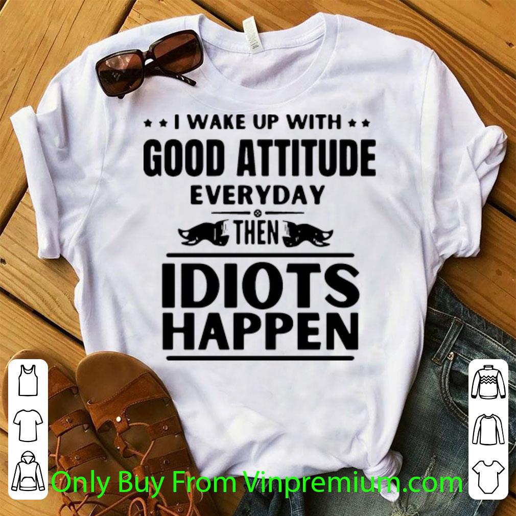 Original I Wake Up With Good Attitude Everyday Then Idiots Happen shirt