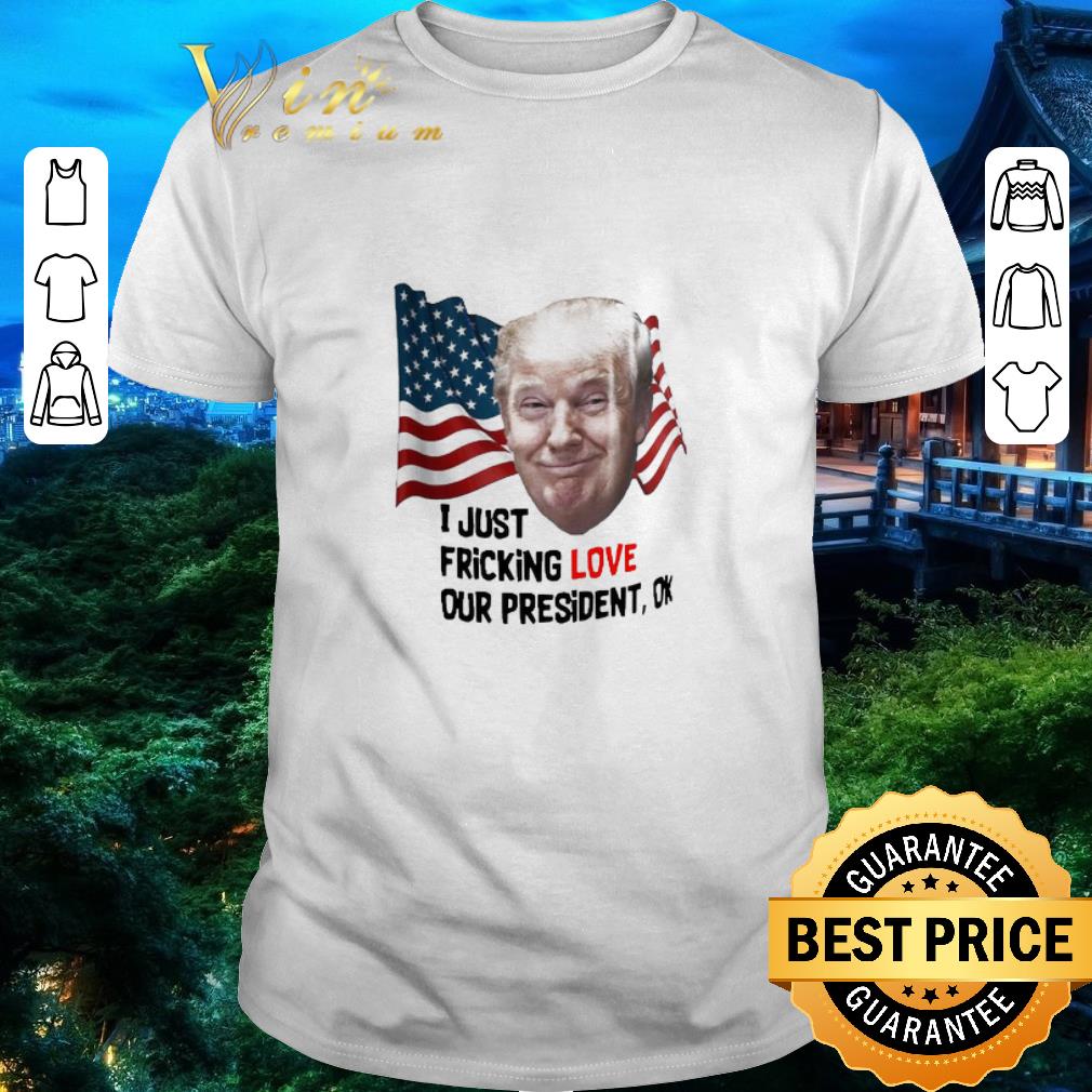 Official Donald Trump I Just Fricking Love Our President Ok shirt