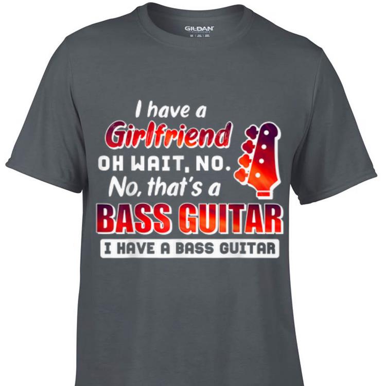 Awesome I Have A Girlfriend Oh Wait No No That s A Bass Guitar shirt 1 - Awesome I Have A Girlfriend Oh Wait No No That's A Bass Guitar shirt