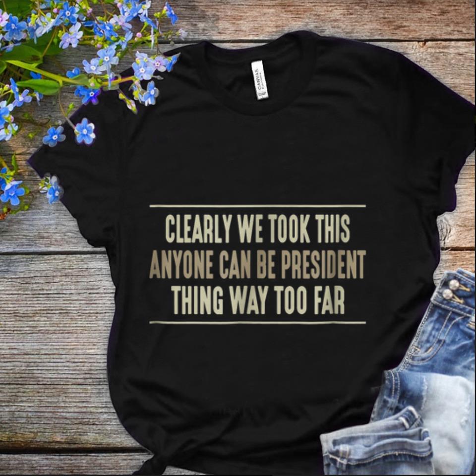Nice Clearly We Took This Anyone Can Be President Things Way Too Far shirt 1 1 - Nice Clearly We Took This Anyone Can Be President Things Way Too Far shirt