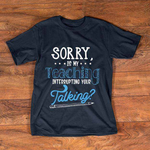 Pretty Sorry Is My Teaching Interrupting Your Talking shirt 1 - Pretty Sorry Is My Teaching Interrupting Your Talking shirt