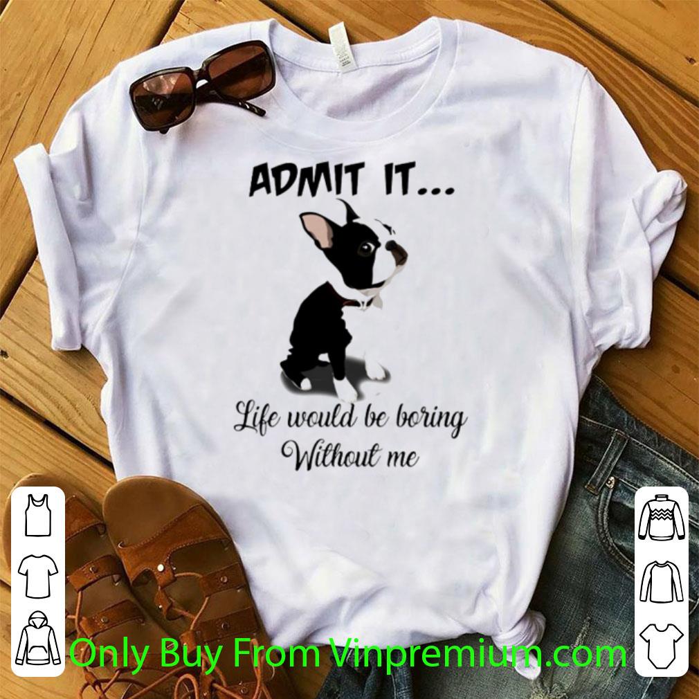 Great Admit It Life Would Be Boring Without Me Boston Terriers shirt