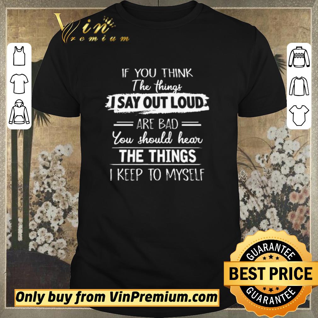 Original If you think the things I say out loud are Bad you should hear the Things I keep to myself shirt