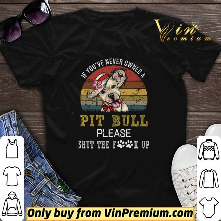 Awesome If You've Never Owned A Pit Bull Please Shut The Fuck Up Vintage shirt sweater