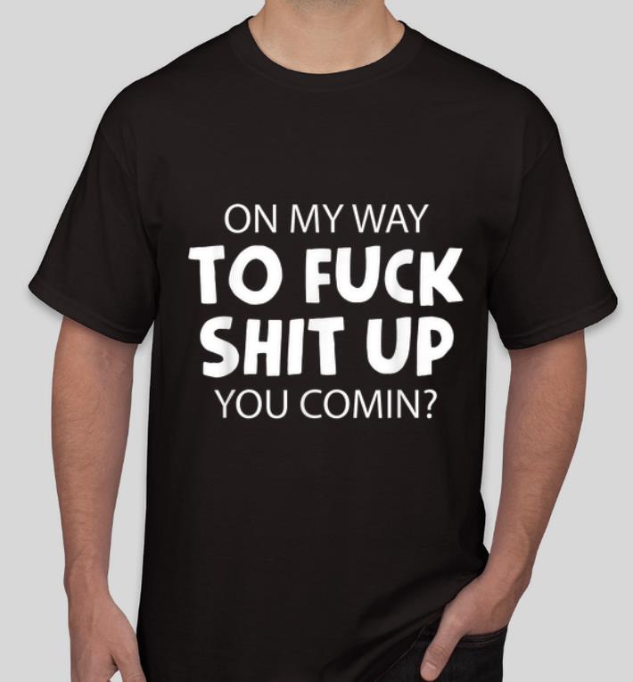 Premium On My Way To Fuck Shit Up You Comin shirt 4 - Premium On My Way To Fuck Shit Up You Comin shirt